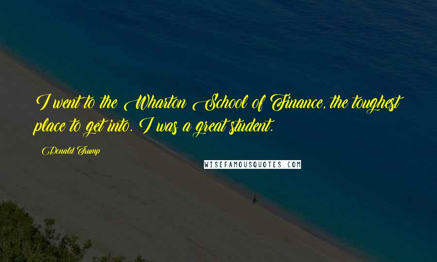 Donald Trump Quotes: I went to the Wharton School of Finance, the toughest place to get into. I was a great student.