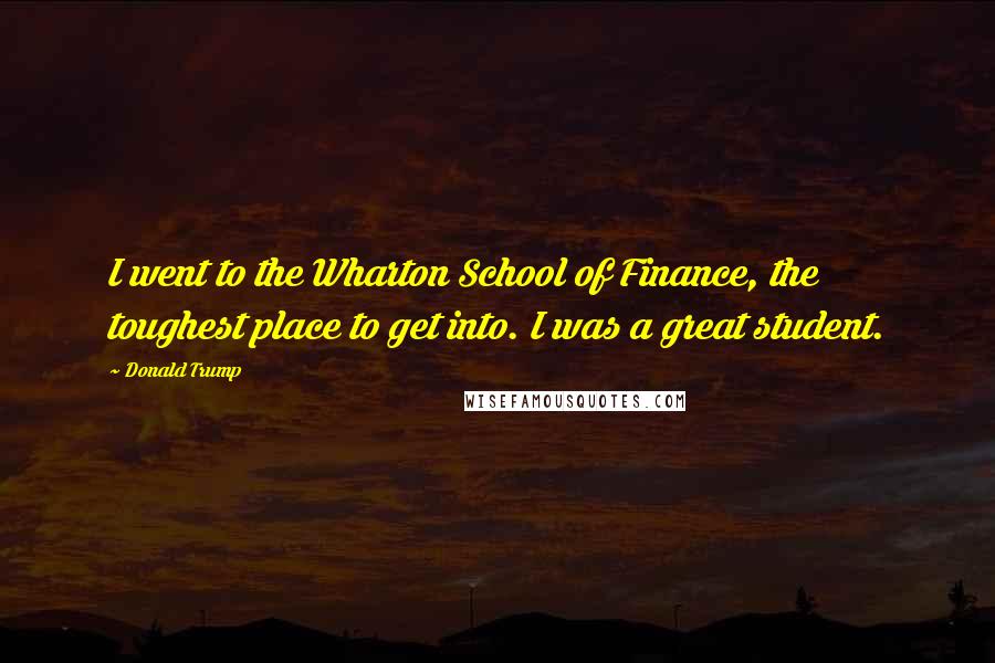 Donald Trump Quotes: I went to the Wharton School of Finance, the toughest place to get into. I was a great student.
