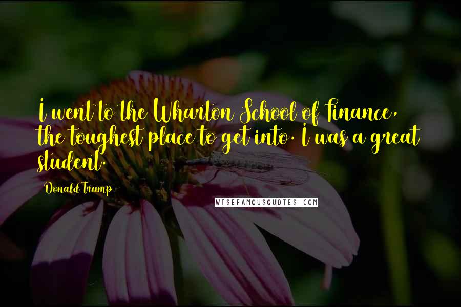 Donald Trump Quotes: I went to the Wharton School of Finance, the toughest place to get into. I was a great student.