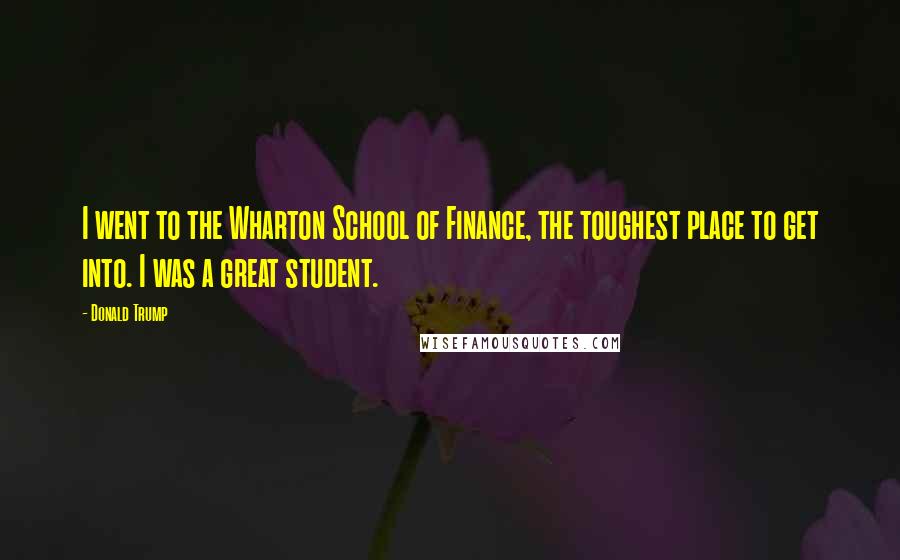 Donald Trump Quotes: I went to the Wharton School of Finance, the toughest place to get into. I was a great student.