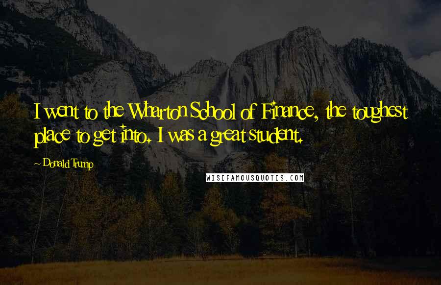 Donald Trump Quotes: I went to the Wharton School of Finance, the toughest place to get into. I was a great student.