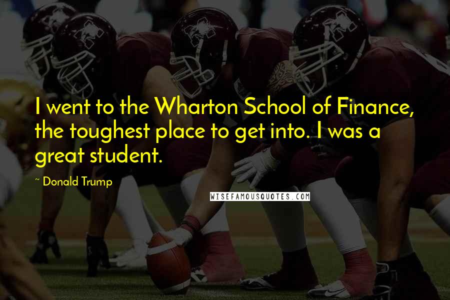 Donald Trump Quotes: I went to the Wharton School of Finance, the toughest place to get into. I was a great student.