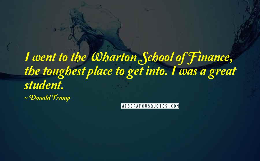 Donald Trump Quotes: I went to the Wharton School of Finance, the toughest place to get into. I was a great student.