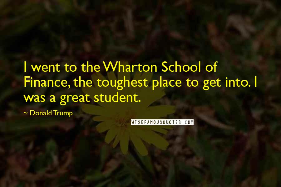 Donald Trump Quotes: I went to the Wharton School of Finance, the toughest place to get into. I was a great student.