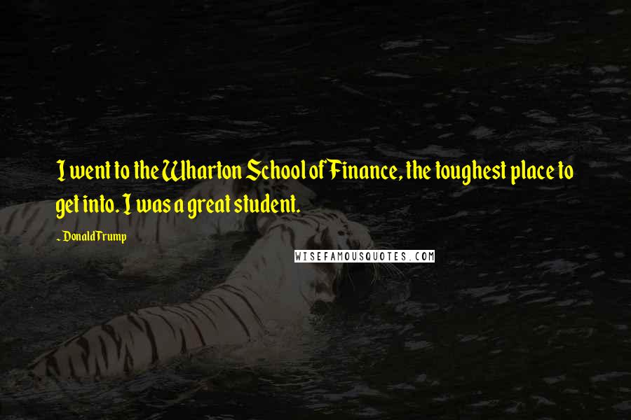 Donald Trump Quotes: I went to the Wharton School of Finance, the toughest place to get into. I was a great student.
