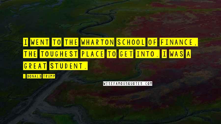 Donald Trump Quotes: I went to the Wharton School of Finance, the toughest place to get into. I was a great student.