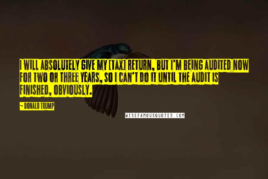 Donald Trump Quotes: I will absolutely give my [tax] return, but I'm being audited now for two or three years, so I can't do it until the audit is finished, obviously.