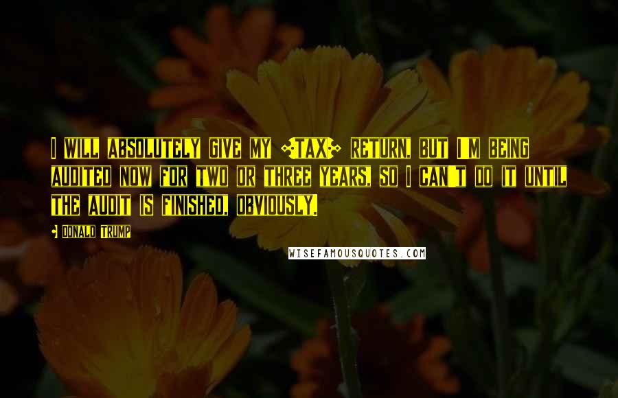 Donald Trump Quotes: I will absolutely give my [tax] return, but I'm being audited now for two or three years, so I can't do it until the audit is finished, obviously.
