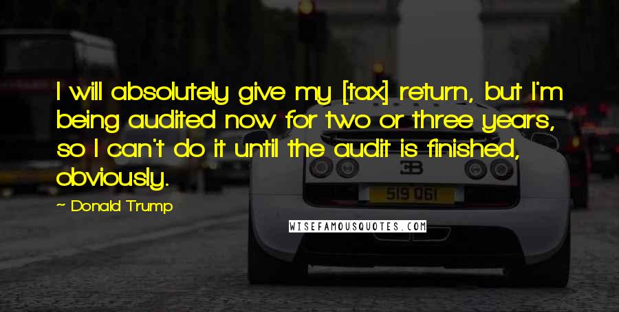 Donald Trump Quotes: I will absolutely give my [tax] return, but I'm being audited now for two or three years, so I can't do it until the audit is finished, obviously.