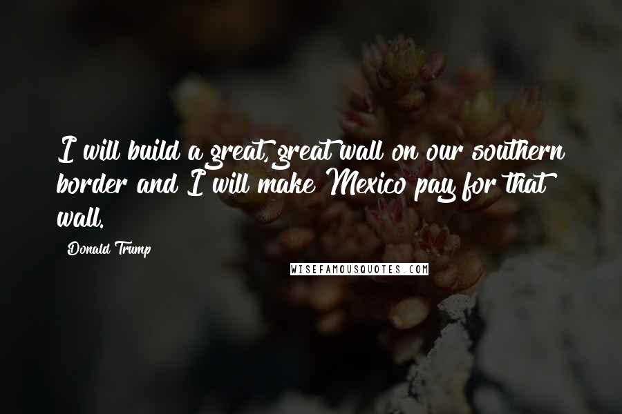 Donald Trump Quotes: I will build a great, great wall on our southern border and I will make Mexico pay for that wall.