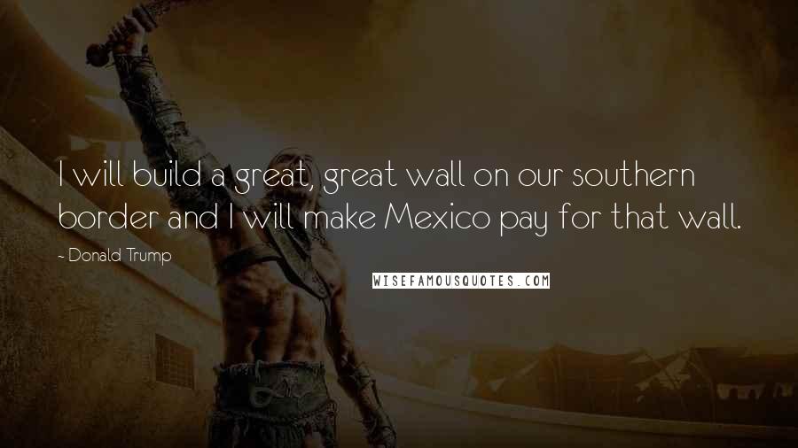 Donald Trump Quotes: I will build a great, great wall on our southern border and I will make Mexico pay for that wall.