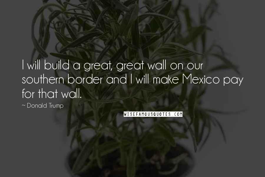 Donald Trump Quotes: I will build a great, great wall on our southern border and I will make Mexico pay for that wall.