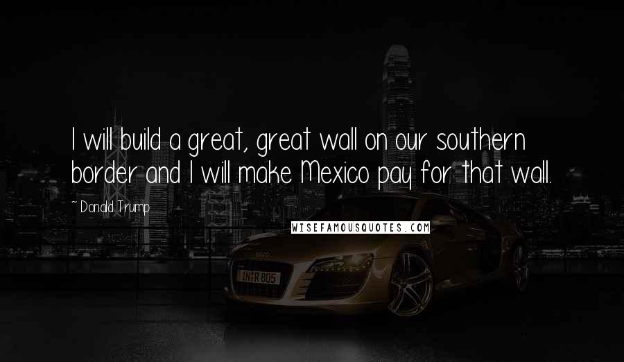 Donald Trump Quotes: I will build a great, great wall on our southern border and I will make Mexico pay for that wall.