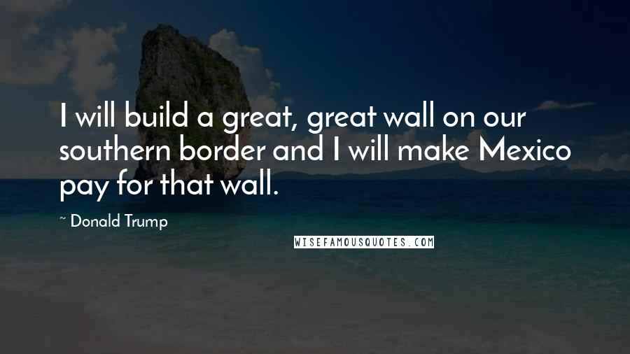 Donald Trump Quotes: I will build a great, great wall on our southern border and I will make Mexico pay for that wall.