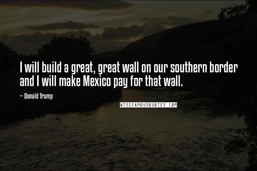 Donald Trump Quotes: I will build a great, great wall on our southern border and I will make Mexico pay for that wall.