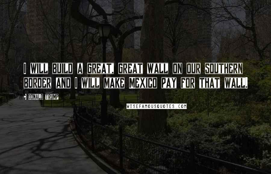 Donald Trump Quotes: I will build a great, great wall on our southern border and I will make Mexico pay for that wall.