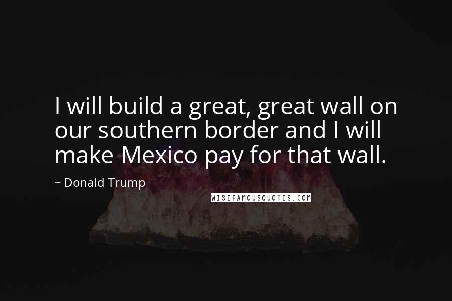 Donald Trump Quotes: I will build a great, great wall on our southern border and I will make Mexico pay for that wall.