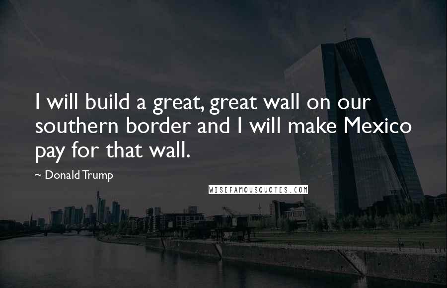 Donald Trump Quotes: I will build a great, great wall on our southern border and I will make Mexico pay for that wall.