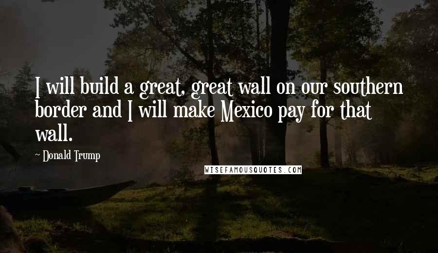 Donald Trump Quotes: I will build a great, great wall on our southern border and I will make Mexico pay for that wall.