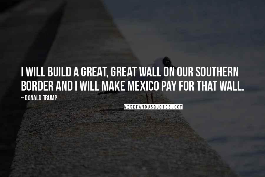 Donald Trump Quotes: I will build a great, great wall on our southern border and I will make Mexico pay for that wall.