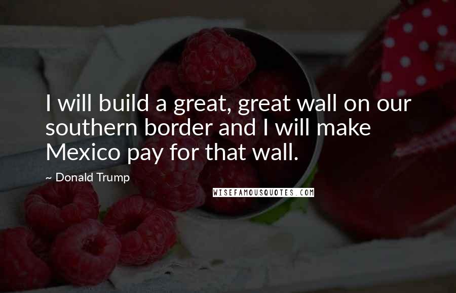 Donald Trump Quotes: I will build a great, great wall on our southern border and I will make Mexico pay for that wall.