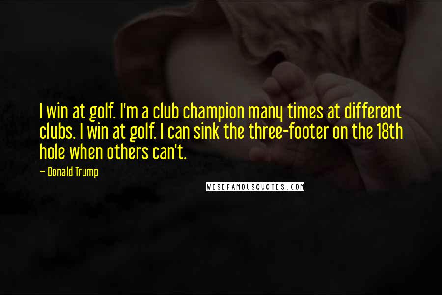 Donald Trump Quotes: I win at golf. I'm a club champion many times at different clubs. I win at golf. I can sink the three-footer on the 18th hole when others can't.