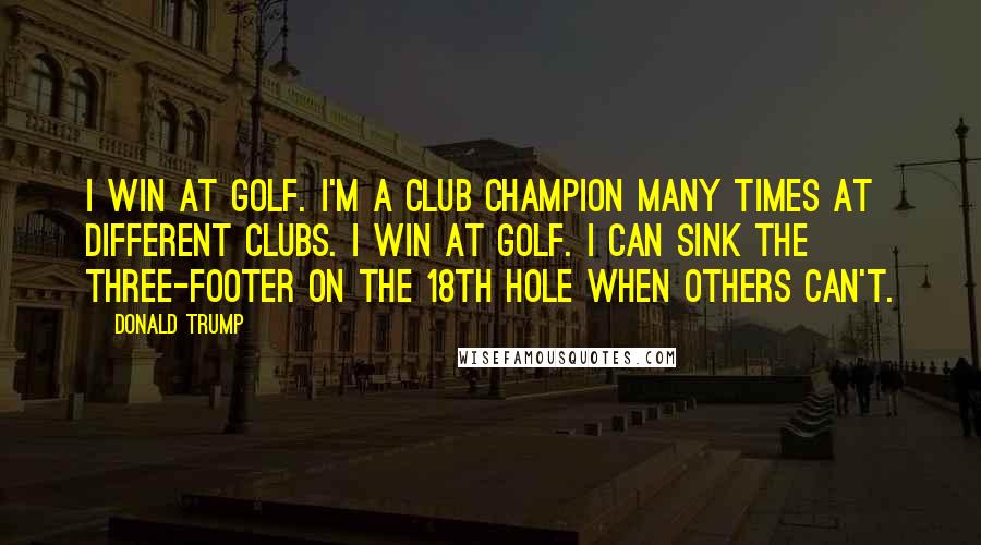 Donald Trump Quotes: I win at golf. I'm a club champion many times at different clubs. I win at golf. I can sink the three-footer on the 18th hole when others can't.