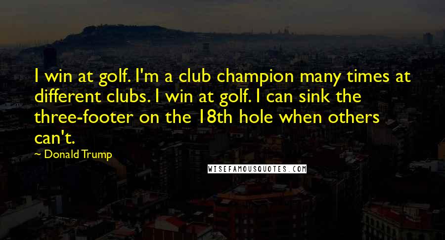 Donald Trump Quotes: I win at golf. I'm a club champion many times at different clubs. I win at golf. I can sink the three-footer on the 18th hole when others can't.