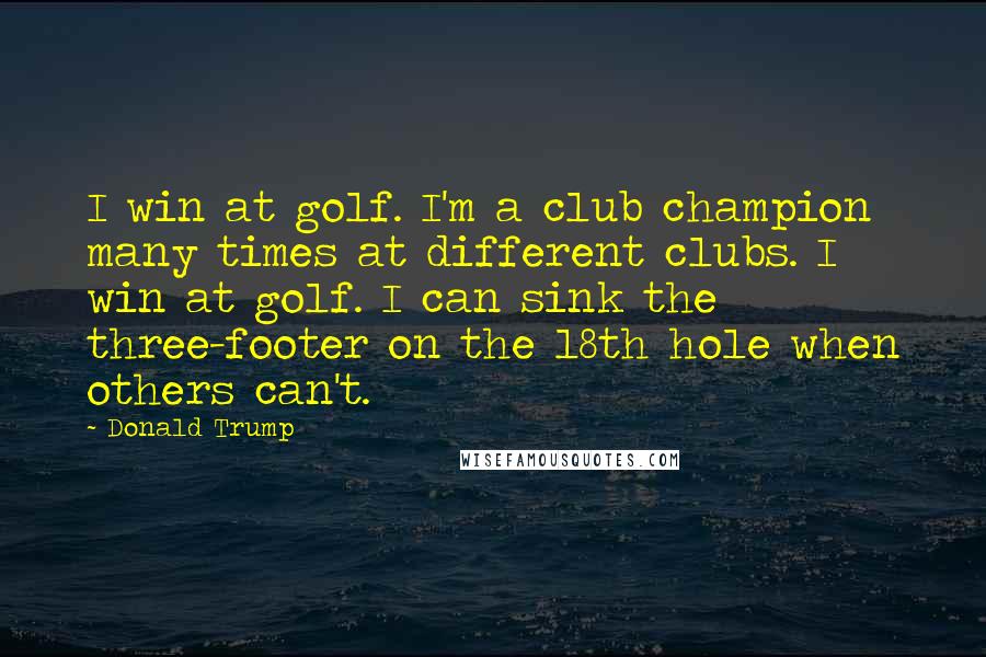 Donald Trump Quotes: I win at golf. I'm a club champion many times at different clubs. I win at golf. I can sink the three-footer on the 18th hole when others can't.