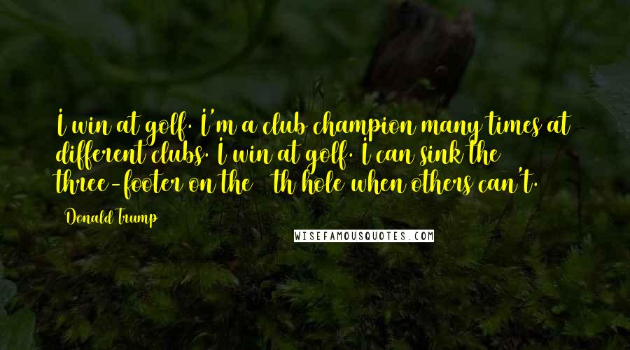 Donald Trump Quotes: I win at golf. I'm a club champion many times at different clubs. I win at golf. I can sink the three-footer on the 18th hole when others can't.