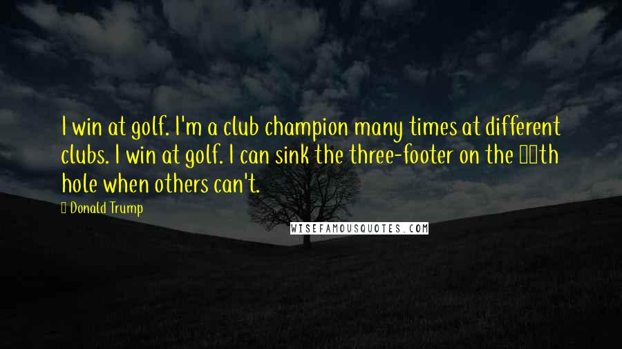 Donald Trump Quotes: I win at golf. I'm a club champion many times at different clubs. I win at golf. I can sink the three-footer on the 18th hole when others can't.