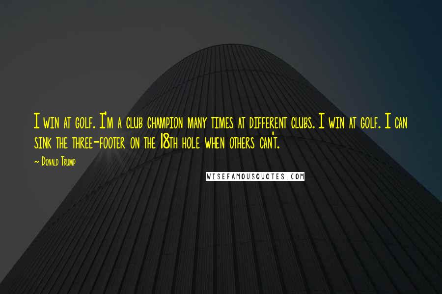Donald Trump Quotes: I win at golf. I'm a club champion many times at different clubs. I win at golf. I can sink the three-footer on the 18th hole when others can't.