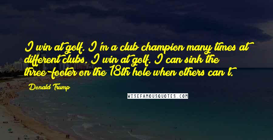 Donald Trump Quotes: I win at golf. I'm a club champion many times at different clubs. I win at golf. I can sink the three-footer on the 18th hole when others can't.