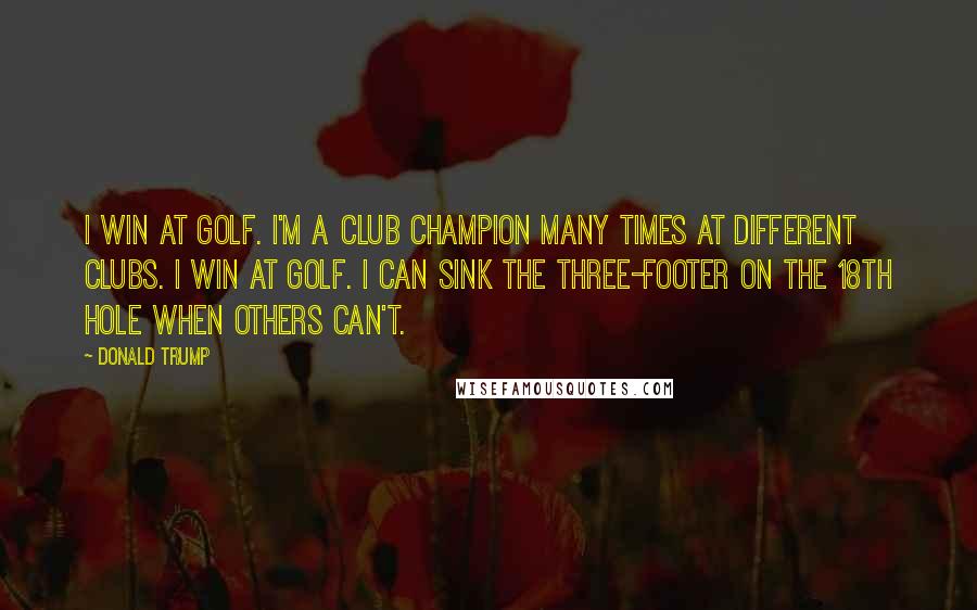 Donald Trump Quotes: I win at golf. I'm a club champion many times at different clubs. I win at golf. I can sink the three-footer on the 18th hole when others can't.