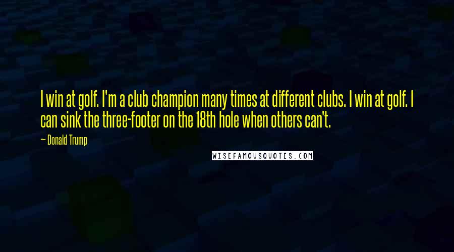 Donald Trump Quotes: I win at golf. I'm a club champion many times at different clubs. I win at golf. I can sink the three-footer on the 18th hole when others can't.