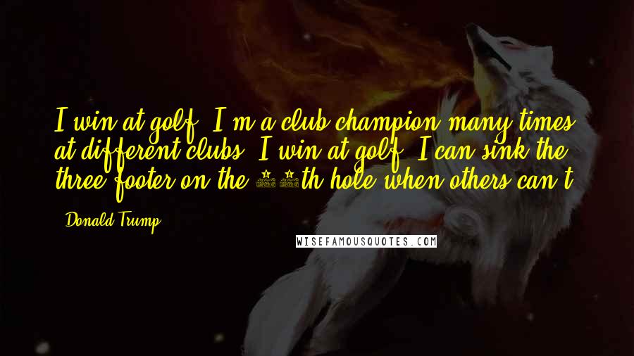 Donald Trump Quotes: I win at golf. I'm a club champion many times at different clubs. I win at golf. I can sink the three-footer on the 18th hole when others can't.