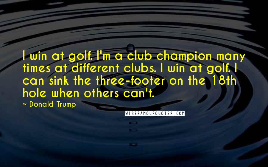 Donald Trump Quotes: I win at golf. I'm a club champion many times at different clubs. I win at golf. I can sink the three-footer on the 18th hole when others can't.