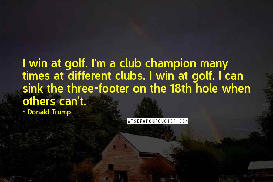 Donald Trump Quotes: I win at golf. I'm a club champion many times at different clubs. I win at golf. I can sink the three-footer on the 18th hole when others can't.