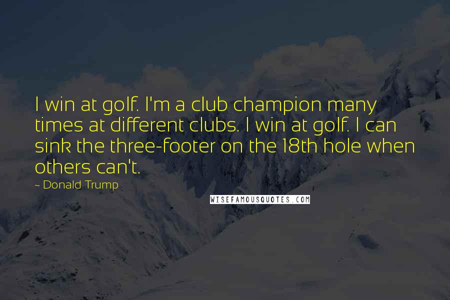 Donald Trump Quotes: I win at golf. I'm a club champion many times at different clubs. I win at golf. I can sink the three-footer on the 18th hole when others can't.