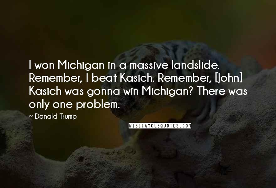 Donald Trump Quotes: I won Michigan in a massive landslide. Remember, I beat Kasich. Remember, [John] Kasich was gonna win Michigan? There was only one problem.