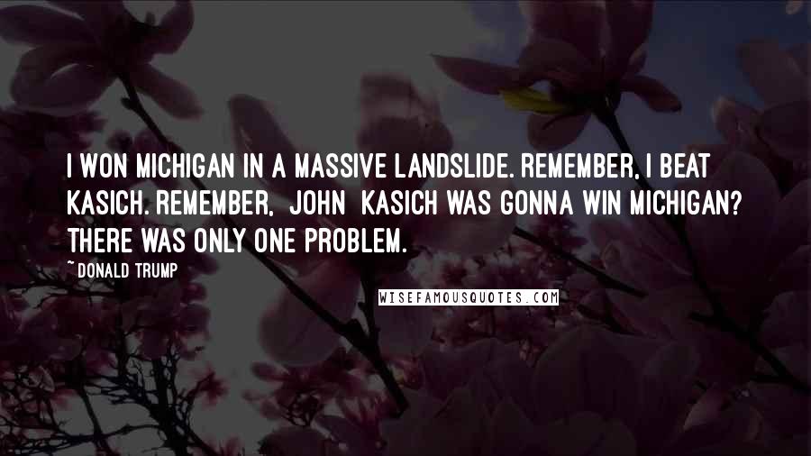 Donald Trump Quotes: I won Michigan in a massive landslide. Remember, I beat Kasich. Remember, [John] Kasich was gonna win Michigan? There was only one problem.