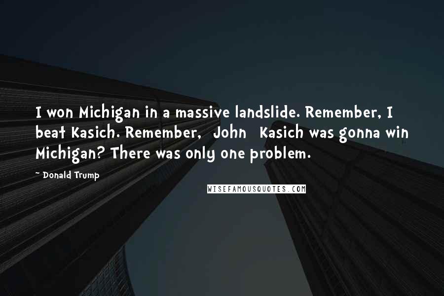 Donald Trump Quotes: I won Michigan in a massive landslide. Remember, I beat Kasich. Remember, [John] Kasich was gonna win Michigan? There was only one problem.