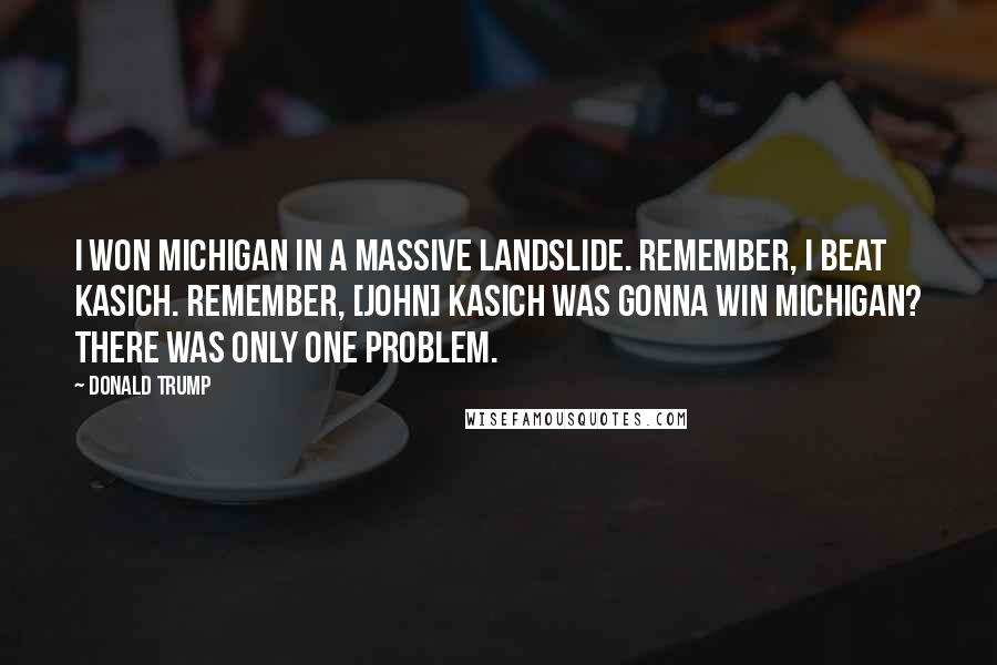 Donald Trump Quotes: I won Michigan in a massive landslide. Remember, I beat Kasich. Remember, [John] Kasich was gonna win Michigan? There was only one problem.