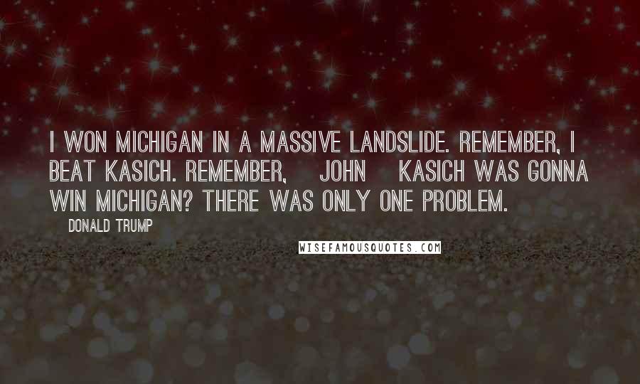 Donald Trump Quotes: I won Michigan in a massive landslide. Remember, I beat Kasich. Remember, [John] Kasich was gonna win Michigan? There was only one problem.