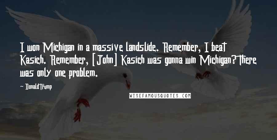 Donald Trump Quotes: I won Michigan in a massive landslide. Remember, I beat Kasich. Remember, [John] Kasich was gonna win Michigan? There was only one problem.