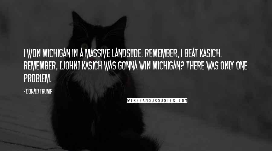 Donald Trump Quotes: I won Michigan in a massive landslide. Remember, I beat Kasich. Remember, [John] Kasich was gonna win Michigan? There was only one problem.