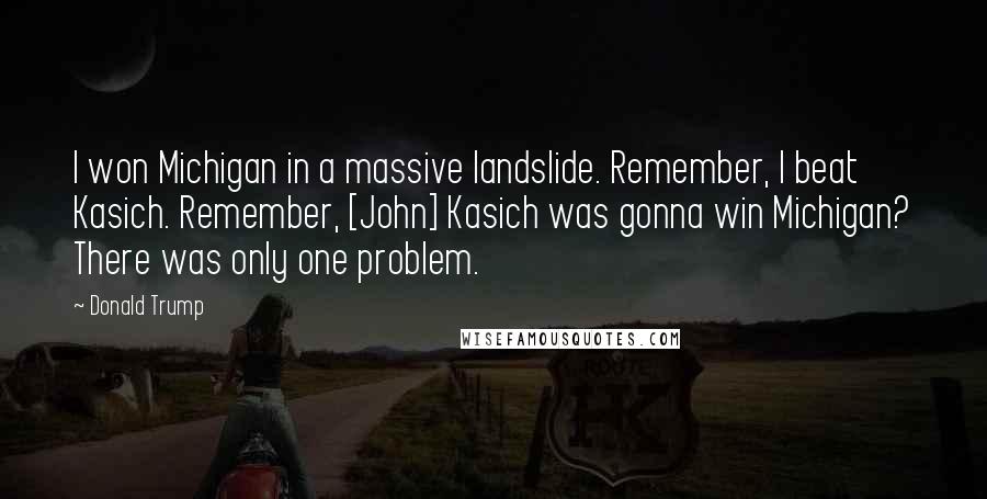 Donald Trump Quotes: I won Michigan in a massive landslide. Remember, I beat Kasich. Remember, [John] Kasich was gonna win Michigan? There was only one problem.