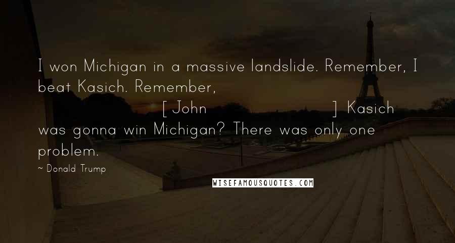 Donald Trump Quotes: I won Michigan in a massive landslide. Remember, I beat Kasich. Remember, [John] Kasich was gonna win Michigan? There was only one problem.