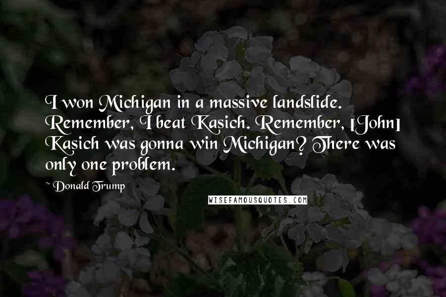 Donald Trump Quotes: I won Michigan in a massive landslide. Remember, I beat Kasich. Remember, [John] Kasich was gonna win Michigan? There was only one problem.