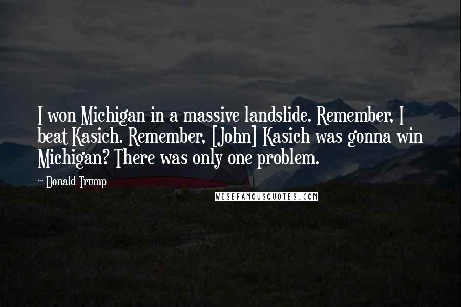 Donald Trump Quotes: I won Michigan in a massive landslide. Remember, I beat Kasich. Remember, [John] Kasich was gonna win Michigan? There was only one problem.